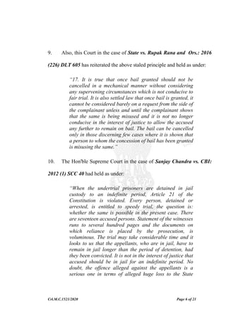 Crl.M.C.1521/2020 Page 6 of 21
9. Also, this Court in the case of State vs. Rupak Rana and Ors.: 2016
(226) DLT 605 has reiterated the above staled principle and held as under:
“17. It is true that once bail granted should not be
cancelled in a mechanical manner without considering
any supervening circumstances which is not conducive to
fair trial. It is also settled law that once bail is granted, it
cannot be considered barely on a request from the side of
the complainant unless and until the complainant shows
that the same is being misused and it is not no longer
conducive in the interest of justice to allow the accused
any further to remain on bail. The bail can be cancelled
only in those discerning few cases where it is shown that
a person to whom the concession of bail has been granted
is misusing the same.”
10. The Hon'ble Supreme Court in the case of Sanjay Chandra vs. CBI:
2012 (1) SCC 40 had held as under:
“When the undertrial prisoners are detained in jail
custody to an indefinite period, Article 21 of the
Constitution is violated. Every person, detained or
arrested, is entitled to speedy trial, the question is:
whether the same is possible in the present case. There
are seventeen accused persons. Statement of the witnesses
runs to several hundred pages and the documents on
which reliance is placed by the prosecution, is
voluminous. The trial may take considerable time and it
looks to us that the appellants, who are in jail, have to
remain in jail longer than the period of detention, had
they been convicted. It is not in the interest of justice that
accused should be in jail for an indefinite period. No
doubt, the offence alleged against the appellants is a
serious one in terms of alleged huge loss to the State
 