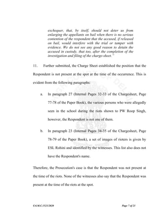 Crl.M.C.1521/2020 Page 7 of 21
exchequer, that, by itself, should not deter us from
enlarging the appellants on bail when there is no serious
contention of the respondent that the accused, if released
on bail, would interfere with the trial or tamper with
evidence. We do not see any good reason to detain the
accused in custody, that too, after the completion of the
investigation and filing of the charge-sheet.”
11. Further submitted, the Charge Sheet established the position that the
Respondent is not present at the spot at the time of the occurrence. This is
evident from the following paragraphs:
a. In paragraph 27 (Internal Pages 32-33 of the Chargesheet, Page
77-78 of the Paper Book), the various persons who were allegedly
seen in the school during the riots shown to PW Roop Singh,
however, the Respondent is not one of them.
b. In paragraph 23 (Internal Pages 34-35 of the Chargesheet, Page
78-79 of the Paper Book), a set of images of rioters is given by
ESL Rohini and identified by the witnesses. This list also does not
have the Respondent's name.
Therefore, the Prosecution's case is that the Respondent was not present at
the time of the riots. None of the witnesses also say that the Respondent was
present at the time of the riots at the spot.
 