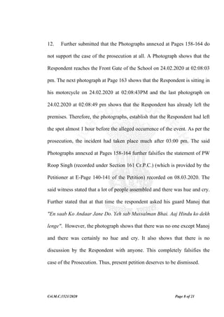 Crl.M.C.1521/2020 Page 8 of 21
12. Further submitted that the Photographs annexed at Pages 158-164 do
not support the case of the prosecution at all. A Photograph shows that the
Respondent reaches the Front Gate of the School on 24.02.2020 at 02:08:03
pm. The next photograph at Page 163 shows that the Respondent is sitting in
his motorcycle on 24.02.2020 at 02:08:43PM and the last photograph on
24.02.2020 at 02:08:49 pm shows that the Respondent has already left the
premises. Therefore, the photographs, establish that the Respondent had left
the spot almost 1 hour before the alleged occurrence of the event. As per the
prosecution, the incident had taken place much after 03:00 pm. The said
Photographs annexed at Pages 158-164 further falsifies the statement of PW
Roop Singh (recorded under Section 161 Cr.P.C.) (which is provided by the
Petitioner at E-Page 140-141 of the Petition) recorded on 08.03.2020. The
said witness stated that a lot of people assembled and there was hue and cry.
Further stated that at that time the respondent asked his guard Manoj that
"En saab Ko Andaar Jane Do. Yeh sab Mussalman Bhai. Aaj Hindu ko dekh
lenge". However, the photograph shows that there was no one except Manoj
and there was certainly no hue and cry. It also shows that there is no
discussion by the Respondent with anyone. This completely falsifies the
case of the Prosecution. Thus, present petition deserves to be dismissed.
 
