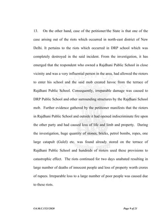 Crl.M.C.1521/2020 Page 9 of 21
13. On the other hand, case of the petitioner/the State is that one of the
case arising out of the riots which occurred in north-east district of New
Delhi. It pertains to the riots which occurred in DRP school which was
completely destroyed in the said incident. From the investigation, it has
emerged that the respondent who owned a Rajdhani Public School in close
vicinity and was a very influential person in the area, had allowed the rioters
to enter his school and the said mob created havoc from the terrace of
Rajdhani Public School. Consequently, irreparable damage was caused to
DRP Public School and other surrounding structures by the Rajdhani School
mob. Further evidence gathered by the petitioner manifests that the rioters
in Rajdhani Public School and outside it had opened indiscriminate fire upon
the other party and had caused loss of life and limb and property. During
the investigation, huge quantity of stones, bricks, petrol bombs, ropes, one
large catapult (Gulel) etc. was found already stored on the terrace of
Rajdhani Public School and hundreds of rioters used these provisions to
catastrophic effect. The riots continued for two days unabated resulting in
large number of deaths of innocent people and loss of property worth crores
of rupees. Irreparable loss to a large number of poor people was caused due
to these riots.
 