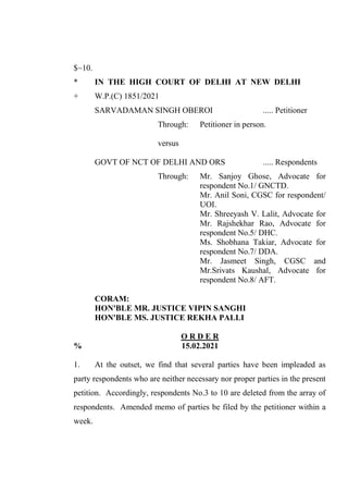 $~10.
* IN THE HIGH COURT OF DELHI AT NEW DELHI
+ W.P.(C) 1851/2021
SARVADAMAN SINGH OBEROI ..... Petitioner
Through: Petitioner in person.
versus
GOVT OF NCT OF DELHI AND ORS ..... Respondents
Through: Mr. Sanjoy Ghose, Advocate for
respondent No.1/ GNCTD.
Mr. Anil Soni, CGSC for respondent/
UOI.
Mr. Shreeyash V. Lalit, Advocate for
Mr. Rajshekhar Rao, Advocate for
respondent No.5/ DHC.
Ms. Shobhana Takiar, Advocate for
respondent No.7/ DDA.
Mr. Jasmeet Singh, CGSC and
Mr.Srivats Kaushal, Advocate for
respondent No.8/ AFT.
CORAM:
HON'BLE MR. JUSTICE VIPIN SANGHI
HON'BLE MS. JUSTICE REKHA PALLI
O R D E R
% 15.02.2021
1. At the outset, we find that several parties have been impleaded as
party respondents who are neither necessary nor proper parties in the present
petition. Accordingly, respondents No.3 to 10 are deleted from the array of
respondents. Amended memo of parties be filed by the petitioner within a
week.
 