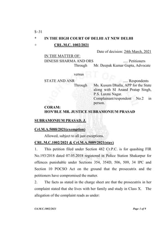 Crl.M.C.1002/2021 Page 1 of 9
$~31
* IN THE HIGH COURT OF DELHI AT NEW DELHI
+ CRL.M.C. 1002/2021
Date of decision: 24th March, 2021
IN THE MATTER OF:
DINESH SHARMA AND ORS ..... Petitioners
Through Mr. Deepak Kumar Gupta, Advocate
versus
STATE AND ANR ..... Respondents
Through Ms. Kusum Dhalla, APP for the State
along with SI Anand Pratap Singh,
P.S. Laxmi Nagar.
Complainant/respondent No.2 in
person.
CORAM:
HON'BLE MR. JUSTICE SUBRAMONIUM PRASAD
SUBRAMONIUM PRASAD, J.
Crl.M.A.5088/2021(exemption)
Allowed, subject to all just exceptions.
CRL.M.C.1002/2021 & Crl.M.A.5089/2021(stay)
1. This petition filed under Section 482 Cr.P.C. is for quashing FIR
No.193/2018 dated 07.05.2018 registered in Police Station Shakarpur for
offences punishable under Sections 354, 354D, 506, 509, 34 IPC and
Section 10 POCSO Act on the ground that the prosecutrix and the
petitioners have compromised the matter.
2. The facts as stated in the charge sheet are that the prosecutrix in her
complaint stated that she lives with her family and study in Class X. The
allegation of the complaint reads as under:
 