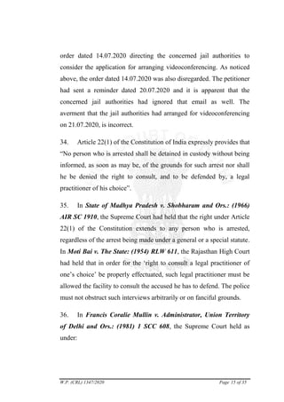 W.P. (CRL) 1347/2020 Page 15 of 35
order dated 14.07.2020 directing the concerned jail authorities to
consider the application for arranging videoconferencing. As noticed
above, the order dated 14.07.2020 was also disregarded. The petitioner
had sent a reminder dated 20.07.2020 and it is apparent that the
concerned jail authorities had ignored that email as well. The
averment that the jail authorities had arranged for videoconferencing
on 21.07.2020, is incorrect.
34. Article 22(1) of the Constitution of India expressly provides that
―No person who is arrested shall be detained in custody without being
informed, as soon as may be, of the grounds for such arrest nor shall
he be denied the right to consult, and to be defended by, a legal
practitioner of his choice‖.
35. In State of Madhya Pradesh v. Shobharam and Ors.: (1966)
AIR SC 1910, the Supreme Court had held that the right under Article
22(1) of the Constitution extends to any person who is arrested,
regardless of the arrest being made under a general or a special statute.
In Moti Bai v. The State: (1954) RLW 611, the Rajasthan High Court
had held that in order for the ‗right to consult a legal practitioner of
one‘s choice‘ be properly effectuated, such legal practitioner must be
allowed the facility to consult the accused he has to defend. The police
must not obstruct such interviews arbitrarily or on fanciful grounds.
36. In Francis Coralie Mullin v. Administrator, Union Territory
of Delhi and Ors.: (1981) 1 SCC 608, the Supreme Court held as
under:
digitally signed
by:DUSHYANT
RAWAL
Signature Not Verified
 