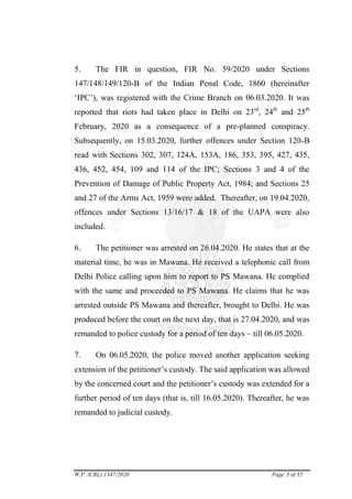 W.P. (CRL) 1347/2020 Page 3 of 35
5. The FIR in question, FIR No. 59/2020 under Sections
147/148/149/120-B of the Indian Penal Code, 1860 (hereinafter
‗IPC‘), was registered with the Crime Branch on 06.03.2020. It was
reported that riots had taken place in Delhi on 23rd
, 24th
and 25th
February, 2020 as a consequence of a pre-planned conspiracy.
Subsequently, on 15.03.2020, further offences under Section 120-B
read with Sections 302, 307, 124A, 153A, 186, 353, 395, 427, 435,
436, 452, 454, 109 and 114 of the IPC; Sections 3 and 4 of the
Prevention of Damage of Public Property Act, 1984; and Sections 25
and 27 of the Arms Act, 1959 were added. Thereafter, on 19.04.2020,
offences under Sections 13/16/17 & 18 of the UAPA were also
included.
6. The petitioner was arrested on 26.04.2020. He states that at the
material time, he was in Mawana. He received a telephonic call from
Delhi Police calling upon him to report to PS Mawana. He complied
with the same and proceeded to PS Mawana. He claims that he was
arrested outside PS Mawana and thereafter, brought to Delhi. He was
produced before the court on the next day, that is 27.04.2020, and was
remanded to police custody for a period of ten days – till 06.05.2020.
7. On 06.05.2020, the police moved another application seeking
extension of the petitioner‘s custody. The said application was allowed
by the concerned court and the petitioner‘s custody was extended for a
further period of ten days (that is, till 16.05.2020). Thereafter, he was
remanded to judicial custody.
digitally signed
by:DUSHYANT
RAWAL
Signature Not Verified
 