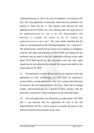 W.P. (CRL) 1347/2020 Page 5 of 35
videoconferencing as well as by way of telephonic conversation with
him. The said application erroneously stated that the petitioner was
housed in Tihar Jail No. 6. The learned court allowed the said
application on 01.07.2020, inter alia, directing that ―the application of
the applicant/accused be sent to the Jail Superintendent with
directions to consider the prayer of the Ld. Counsel for
applicant/accused as per rules‖. The court further directed that the
order be communicated to the Jail Superintendent ―for compliance‖.
The petitioner/his counsel did not receive any response in compliance
with the said order and therefore, on 06.07.2020, the counsel for the
petitioner sent an email to the Jail Authorities referring to the order
dated 01.07.2020 passed by the concerned court and once again
requesting the jail authorities to consider the request and abide by the
orders dated 01.07.2020.
12. The petitioner‘s counsel did not receive any response to the said
application as well. Accordingly, on 13.07.2020, the petitioner‘s
counsel filed a second application, inter alia, seeking that directions
be issued to the Jail Superintendent, Jail No.1, Tihar Jail to arrange
weekly videoconferencing for a period of thirty minutes with the
petitioner‘s counsel for a legal consultation in the aforesaid matter.
13. The said application was allowed by an order dated 14.07.2020
and it was directed that the application be sent to the Jail
Superintendent, Jail No.1 with a request to consider the prayer of the
learned counsel for the petitioner as per rules.
digitally signed
by:DUSHYANT
RAWAL
Signature Not Verified
 