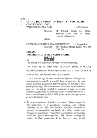 $~58 (1)
* IN THE HIGH COURT OF DELHI AT NEW DELHI
+ CONT.CAS(C) 531/2021
PARVEEN BANO & ANR. .....Petitioners
Through: Mr Utkarsh Singh, Mr Mohd.
Tauheed Arshi and Mr Mohd.
Humaid, Advocates.
versus
CHANDRA SHEKHAR SDM SOUTH WEST ..... Respondent
Through: Mr Naushad Ahmed Khan, ASC for
GNCTD.
CORAM:
HON'BLE MR. JUSTICE NAJMI WAZIRI
O R D E R
% 10.08.2021
The hearing was conducted through video conferencing.
1. This Court by its order dated 08.04.2009 passed in W.P.(C)
No.748/2009 (Pranav Kumar Mishra and Anr. v. Govt. Of NCT of
Delhi & Anr.) had directed, inter alia, as under:
“...9. It is to be kept in mind the that the Special Marriage Act
was enacted to enable a special form of marriage for any
Indian national, professing different faiths, or desiring a civil
form of marriage. The unwarranted disclosure of matrimonial
plans by two adults entitled to solemnize it may, in certain
situations, jeopardize the marriage itself. In certain instances, it
may even endanger the life or limb of one or the other party due
to parental interference.
….
11.In such circumstances if such a procedure is being adopted by
the authorities, it is completely whimsical and without
authority of law. The Writ Petition, therefore, deserves to
succeed; the respondents are hereby directed to consider and
process the petitioners‟ request for solemnization of marriage
under the Special Marriage Act, 1954, without sending any
notices to their residences. It is, however, open to the
Digitally signed By:KAMLESH
KUMAR
Signing Date:11.08.2021
13:39:47
Signature Not Verified
 