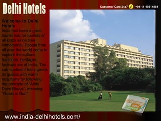 Customer Care 24x7 +91-11-49814981
Welcome to Delhi
Hotels
India has been a great
tourist hub for tourists of
all kinds since time
immemorial. People from
all over the world come to
explore the culture,
traditions, heritages,
festivals etc of India. The
sub-continent India greets
its guests with warm
hospitality by following
the principle of “Atithi
Devo Bhava”, meaning
“Guest is God”
www.india-delhihotels.com/
 