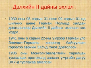 Дэлхийн II дайны эхлэл :
•
    1939 оны 08 сарын 31-нээс 09 сарын 01-нд
    шилжих шөнө Герман Польшд халдан
    довтолсноор Дэлхийн II дайныг эхэлсэн гэж
    үздэг .
•
    1941 оны 6 сарын 22-ны үүрээр Герман улс
    Зөвлөлт-Германы     хооронд     байгуулсан
    гэрээгээ зөрчиж ЗХУ-д гэнэт довтолсон
•
    1936 оны Монгол-Зөвлөлтийн харилцан
    туслалцах протоколд заасан үүргийн дагуу
    ЗХУ-д туслахаа амалсан
 