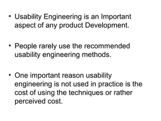 • Usability Engineering is an Important
  aspect of any product Development.

• People rarely use the recommended
  usability engineering methods.

• One important reason usability
  engineering is not used in practice is the
  cost of using the techniques or rather
  perceived cost.
 
