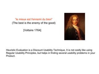 “le mieux est l'ennemi du bien"
     (The best is the enemy of the good)

                [Voltaire 1764]




Heuristic Evaluation is a Discount Usability Technique, It is not costly like using
Regular Usability Principles, but helps in finding several usability problems in your
Product.
 