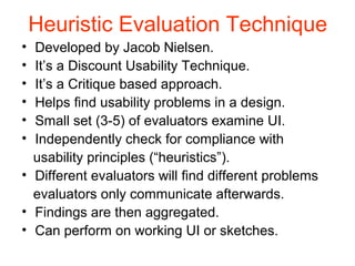 Heuristic Evaluation Technique
• Developed by Jacob Nielsen.
• It’s a Discount Usability Technique.
• It’s a Critique based approach.
• Helps ﬁnd usability problems in a design.
• Small set (3-5) of evaluators examine UI.
• Independently check for compliance with
  usability principles (“heuristics”).
• Different evaluators will ﬁnd different problems
  evaluators only communicate afterwards.
• Findings are then aggregated.
• Can perform on working UI or sketches.
 