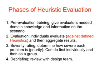 Phases of Heuristic Evaluation
1. Pre-evaluation training: give evaluators needed
  domain knowledge and information on the
  scenario.
2. Evaluation: individuals evaluate (against defined
  Heuristics) and then aggregate results.
3. Severity rating: determine how severe each
  problem is (priority). Can do ﬁrst individually and
  then as a group.
4. Debrieﬁng: review with design team.
 