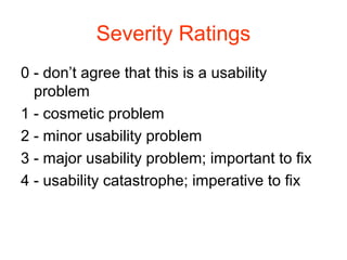 Severity Ratings
0 - don’t agree that this is a usability
  problem
1 - cosmetic problem
2 - minor usability problem
3 - major usability problem; important to ﬁx
4 - usability catastrophe; imperative to ﬁx
 