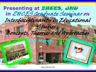 Presenting at ZHCES, JNU
 in ZHCES Graduate Seminar on
Interdisciplinarity in Educational
              Studies :
 Concepts, Theories and Approaches
              12th March, 2013




 12/03/2013        VKK ZHCES JNU   1
 