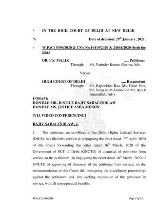 W.P.(C) 5390/2020 Page 1 of 32
* IN THE HIGH COURT OF DELHI AT NEW DELHI
% Date of decision: 29th
January, 2021.
+ W.P.(C) 5390/2020 & CMs No.19419/2020 & 24864/2020 (both for
stay)
DR. P.S. MALIK ..... Petitioner
Through: Mr. Varinder Kumar Sharma, Adv.
Versus
HIGH COURT OF DELHI ..... Respondent
Through: Mr. Rajshekhar Rao, Ms. Gauri Puri,
Mr. Vinayak Mehrotra and Mr. Areeb
Amanullah, Advs.
CORAM:
HON'BLE MR. JUSTICE RAJIV SAHAI ENDLAW
HON'BLE MS. JUSTICE ASHA MENON
[VIA VIDEO CONFERENCING]
RAJIV SAHAI ENDLAW, J.
1. The petitioner, an ex-officer of the Delhi Higher Judicial Services
(DHJS), has filed this petition (i) impugning the letter dated 17th
April, 2020
of this Court forwarding the letter dated 16th
March, 2020 of the
Government of NCT of Delhi (GNCTD) of dismissal of petitioner from
service, to the petitioner; (ii) impugning the order dated 16th
March, 2020 of
GNCTD of approving of dismissal of the petitioner from service, on the
recommendation of this Court; (iii) impugning the disciplinary proceedings
against the petitioner; and, (iv) seeking restoration of the petitioner in
service, with all consequential benefits.
 