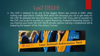 LsaT DELHI
 The LSAT is believed to be one of the biggest factors law schools in Delhi. when
looking over applications Carefully think about the resources you use to get ready for
the LSAT. Be prepared the very first time you take the LSAT. If you wish to succeed on
the LSAT, you’ve got to succeed on Logical Reasoning, Analytical Reasoning Section. If
you improve your score, We LSAT DELHI provide rigorous training in professional skill &
preparing the lawyers’ of the 21st-century Courses.
 