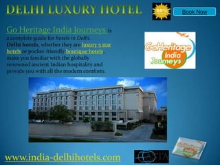 DELHI LUXURY HOTEL Book Now Go Heritage India Journeys is a complete guide for hotels in Delhi. Delhi hotels, whether they are luxury 5 star hotels or pocket-friendly boutique hotels, make you familiar with the globally renowned ancient Indian hospitality and provide you with all the modern comforts. www.india-delhihotels.com 