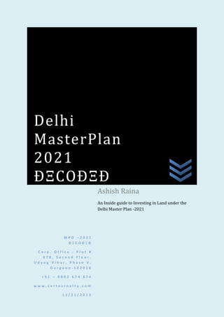 Delhi
MasterPlan
2021
ÐΞCOÐΞÐ
Ashish Raina
An Inside guide to Investing in Land under the
Delhi Master Plan -2021

MPD –2021
ÐΞCOÐΞÐ
Corp. Office : Plot #
678, Second Floor,
Udyog Vihar, Phase V,
Gurgaon-122016
+91 – 8802 674 874
www.certesrealty.com
11/21/2013

 