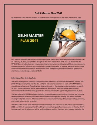 Delhi Master Plan 2041
By December 2021, the DDA expects to have received final approval of the Delhi Master Plan 2041.
At a meeting presided over by Lieutenant Governor VK Saxena, the Delhi Development Authority (DDA)
on February 28, 2023, accepted the draught of the Delhi Master Plan 2041. The L-G stated that the
MPD-2041's main objectives are inclusive development, environmental sustainability, a green economy,
the development of infrastructure that includes enough housing for all societal segments, and creative
interventions like transit-oriented development hubs, land pooling, the development of green areas,
and the renewal and regeneration of Delhi.
Delhi Master Plan 2041: Key facts
The Delhi Development Authority (DDA) announced in March 2021 that the Delhi Master Plan for 2041
(MPD 2041) was complete and that the Authority intended to execute it as soon as the MPD 2021's
mandate came to an end. According to a statement made by the development organisation on March
26, 2021, the draught plan will be presented to the Authority in April and will be open to public
comments and ideas before being given to the Housing Ministry for approval by September 30, 2021.
The two-volume MPD 2041 includes strategies for spatial development to direct the type and intensity
of development in different parts of the national capital through land pooling and transit-oriented
development (TOD) policies. It focuses on the economy, environment, public spaces, heritage, mobility,
and infrastructure, sector by sector.
The MPD 2041 "builds upon the experiences learned from the execution of the previous plans of 1962,
2001, and 2021. It is a'strategic' and 'enabling' framework, to guide future expansion of the city. Delhi's
future growth and development will be facilitated by the policies that have been created, including the
 