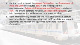 4. For the construction of the Airport Express link, the Government of
India and Delhi contributed 39% of the funding and the
concessionaires Reliance Infrastructure and CAF Spain contributed
46%. The private partners, however, abandoned the project a year
into the construction as the rate of return was very low.
5. Delhi Metro recently revised the fare rates after almost 6 years to
overcome the increasing operating cost, tariff rate hike and interest
payments. The revision was approved by the Fare Fixation
Committee.
 