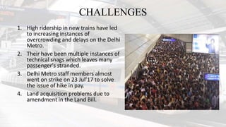 CHALLENGES
1. High ridership in new trains have led
to increasing instances of
overcrowding and delays on the Delhi
Metro.
2. Their have been multiple instances of
technical snags which leaves many
passenger's stranded.
3. Delhi Metro staff members almost
went on strike on 23 Jul’17 to solve
the issue of hike in pay.
4. Land acquisition problems due to
amendment in the Land Bill.
 
