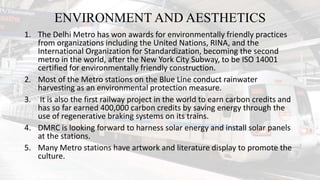ENVIRONMENT AND AESTHETICS
1. The Delhi Metro has won awards for environmentally friendly practices
from organizations including the United Nations, RINA, and the
International Organization for Standardization, becoming the second
metro in the world, after the New York City Subway, to be ISO 14001
certified for environmentally friendly construction.
2. Most of the Metro stations on the Blue Line conduct rainwater
harvesting as an environmental protection measure.
3. It is also the first railway project in the world to earn carbon credits and
has so far earned 400,000 carbon credits by saving energy through the
use of regenerative braking systems on its trains.
4. DMRC is looking forward to harness solar energy and install solar panels
at the stations.
5. Many Metro stations have artwork and literature display to promote the
culture.
 