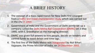 A BRIEF HISTORY
1. The concept of a mass rapid transit for New Delhi first emerged
from a traffic and travel characteristics study which was carried out
in the city in 1969.
2. Government of India and the Government of Delhi jointly set up a
company called the Delhi Metro Rail Corporation (DMRC) on 3 May
1995, with E. Sreedharan as the managing director.
3. DMRC was given full powers to hire people, decide on tenders and
control funds to avoid delays and time lags.
4. The first line of the Delhi Metro was inaugurated by Atal Bihari
Vajpayee, the Prime Minister of India, on 24 December 2002.
 