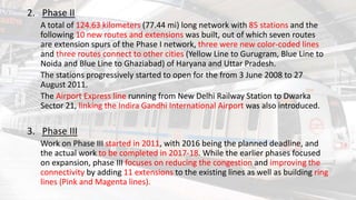 2. Phase II
A total of 124.63 kilometers (77.44 mi) long network with 85 stations and the
following 10 new routes and extensions was built, out of which seven routes
are extension spurs of the Phase I network, three were new color-coded lines
and three routes connect to other cities (Yellow Line to Gurugram, Blue Line to
Noida and Blue Line to Ghaziabad) of Haryana and Uttar Pradesh.
The stations progressively started to open for the from 3 June 2008 to 27
August 2011.
The Airport Express line running from New Delhi Railway Station to Dwarka
Sector 21, linking the Indira Gandhi International Airport was also introduced.
3. Phase III
Work on Phase III started in 2011, with 2016 being the planned deadline, and
the actual work to be completed in 2017-18. While the earlier phases focused
on expansion, phase III focuses on reducing the congestion and improving the
connectivity by adding 11 extensions to the existing lines as well as building ring
lines (Pink and Magenta lines).
 
