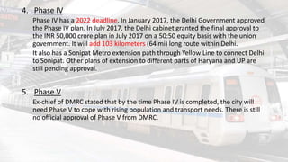 4. Phase IV
Phase IV has a 2022 deadline. In January 2017, the Delhi Government approved
the Phase IV plan. In July 2017, the Delhi cabinet granted the final approval to
the INR 50,000 crore plan in July 2017 on a 50:50 equity basis with the union
government. It will add 103 kilometers (64 mi) long route within Delhi.
It also has a Sonipat Metro extension path through Yellow Line to connect Delhi
to Sonipat. Other plans of extension to different parts of Haryana and UP are
still pending approval.
5. Phase V
Ex-chief of DMRC stated that by the time Phase IV is completed, the city will
need Phase V to cope with rising population and transport needs. There is still
no official approval of Phase V from DMRC.
 
