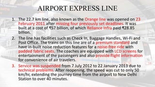 AIRPORT EXPRESS LINE
1. The 22.7 km line, also known as the Orange line was opened on 23
February 2011 after missing four previously set deadlines. It was
built at a cost of ₹57 billion, of which Reliance Infra paid ₹28.85
billion.
2. The line has facilities such as Check In, Baggage Handles, Wi-Fi and
Post Office. The trains on this line are of a premium standard and
have in-built noise reduction features for a noise-free ride with
padded fabric seats. The coaches are equipped with LCD screens for
entertainment of the passengers and also provide flight information
for convenience of air travelers.
3. Service was suspended from 7 July 2012 to 22 January 2013 due to
technical problems. After reopening, the speed was cut to only 50
km/hr, extending the journey time from the airport to New Delhi
Station to over 40 minutes.
 