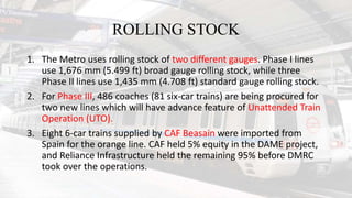 ROLLING STOCK
1. The Metro uses rolling stock of two different gauges. Phase I lines
use 1,676 mm (5.499 ft) broad gauge rolling stock, while three
Phase II lines use 1,435 mm (4.708 ft) standard gauge rolling stock.
2. For Phase III, 486 coaches (81 six-car trains) are being procured for
two new lines which will have advance feature of Unattended Train
Operation (UTO).
3. Eight 6-car trains supplied by CAF Beasain were imported from
Spain for the orange line. CAF held 5% equity in the DAME project,
and Reliance Infrastructure held the remaining 95% before DMRC
took over the operations.
 