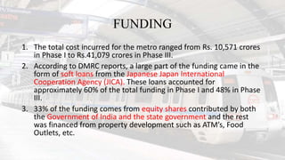 FUNDING
1. The total cost incurred for the metro ranged from Rs. 10,571 crores
in Phase I to Rs.41,079 crores in Phase III.
2. According to DMRC reports, a large part of the funding came in the
form of soft loans from the Japanese Japan International
Cooperation Agency (JICA). These loans accounted for
approximately 60% of the total funding in Phase I and 48% in Phase
III.
3. 33% of the funding comes from equity shares contributed by both
the Government of India and the state government and the rest
was financed from property development such as ATM’s, Food
Outlets, etc.
 