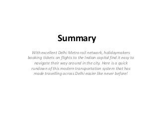 Summary 
With excellent Delhi Metro rail network, holidaymakers 
booking tickets on flights to the Indian capital find it easy to 
navigate their way around in the city. Here is a quick 
rundown of this modern transportation system that has 
made travelling across Delhi easier like never before! 
 