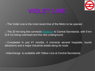  The Violet Line is the most recent line of the Metro to be opened.
 The 20 km long line connects Badarpur to Central Secretariat, with 9 km
(5.6 mi) being overhead and the rest underground.
 Completed in just 41 months, it connects several hospitals, tourist
attractions and a major industrial estate along its route.
Interchange is available with Yellow Line at Central Secretariat.
 