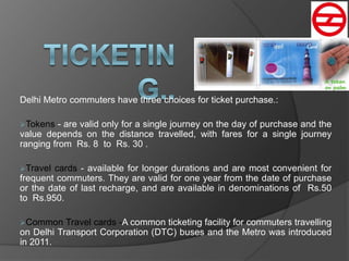 Delhi Metro commuters have three choices for ticket purchase.:
Tokens - are valid only for a single journey on the day of purchase and the
value depends on the distance travelled, with fares for a single journey
ranging from Rs. 8 to Rs. 30 .
Travel cards - available for longer durations and are most convenient for
frequent commuters. They are valid for one year from the date of purchase
or the date of last recharge, and are available in denominations of Rs.50
to Rs.950.
Common Travel cards -A common ticketing facility for commuters travelling
on Delhi Transport Corporation (DTC) buses and the Metro was introduced
in 2011.
 