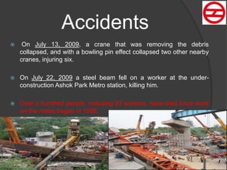  On July 13, 2009, a crane that was removing the debris
collapsed, and with a bowling pin effect collapsed two other nearby
cranes, injuring six.
 On July 22, 2009 a steel beam fell on a worker at the under-
construction Ashok Park Metro station, killing him.
 Over a hundred people, including 93 workers, have died since work
on the metro began in 1998.
Accidents
 