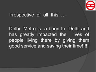Irrespective of all this …
Delhi Metro is a boon to Delhi and
has greatly impacted the lives of
people living there by giving them
good service and saving their time!!!!!
 