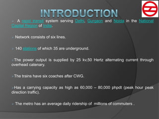  A rapid transit system serving Delhi, Gurgaon and Noida in the National
Capital Region of India.
 Network consists of six lines.
 140 stations of which 35 are underground.
The power output is supplied by 25 kv,50 Hertz alternating current through
overhead catenary.
The trains have six coaches after CWG.
Has a carrying capacity as high as 60,000 – 80,000 phpdt (peak hour peak
direction traffic).
 The metro has an average daily ridership of millions of commuters .
 
