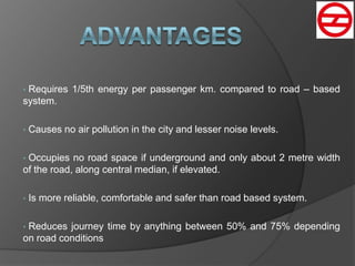 • Requires 1/5th energy per passenger km. compared to road – based
system.
• Causes no air pollution in the city and lesser noise levels.
• Occupies no road space if underground and only about 2 metre width
of the road, along central median, if elevated.
• Is more reliable, comfortable and safer than road based system.
• Reduces journey time by anything between 50% and 75% depending
on road conditions
 