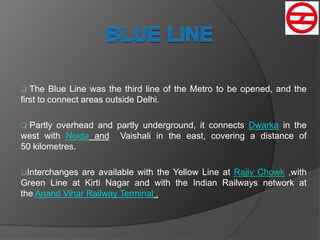  The Blue Line was the third line of the Metro to be opened, and the
first to connect areas outside Delhi.
 Partly overhead and partly underground, it connects Dwarka in the
west with Noida and Vaishali in the east, covering a distance of
50 kilometres.
Interchanges are available with the Yellow Line at Rajiv Chowk ,with
Green Line at Kirti Nagar and with the Indian Railways network at
the Anand Vihar Railway Terminal .
 