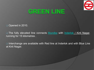  Opened in 2010.
 The fully elevated line connects Mundka with Inderlok / Kirti Nagar,
running for 15 kilometres .
 Interchange are available with Red line at Inderlok and with Blue Line
at Kirti Nagar.
 