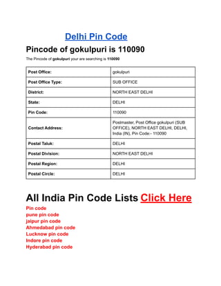HOMEPINCODEPincode of gokupuri is 110090
Delhi Pin Code
Pincode of gokulpuri is 110090
The Pincode of gokulpuri your are searching is 110090
Post Office: gokulpuri
Post Office Type: SUB OFFICE
District: NORTH EAST DELHI
State: DELHI
Pin Code: 110090
Contact Address:
Postmaster, Post Office gokulpuri (SUB
OFFICE), NORTH EAST DELHI, DELHI,
India (IN), Pin Code:- 110090
Postal Taluk: DELHI
Postal Division: NORTH EAST DELHI
Postal Region: DELHI
Postal Circle: DELHI
All India Pin Code Lists Click Here
Pin code
pune pin code
jaipur pin code
Ahmedabad pin code
Lucknow pin code
Indore pin code
Hyderabad pin code
 