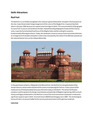 Delhi Attractions
Red Fort
The Red Fort isa verifiablestrongholdinthe national capital of New Delhi.Situatedinthe focal pointof
the city,it was the principle livingarrangementof the rulersof the Mughal line.ItwasbuiltbyShah
Jahanin the year 1939 because of a capital move fromAgra to Delhi.Thismonumental bitof designgets
itsname from itssecure redsandstone dividers.Notwithstandingobligingthe headsandtheirfamily
units,itwas the formal andpolitical focusof the Mughal state andthe settingforoccasions
fundamentallyaffectingthe district.Today,thislandmarkishome tovarioushistorical centersthathave
an arrangementof valuable antiquitiesinplainview.Consistently,the IndianPrime Ministerspreadsout
the national bannerhere onthe Independence Day.
In the past knownasQuila-e-Mubarakorthe BlessedFort,the RedFortliesalongthe banksof the
streamYamuna,whose watersbolsteredthe canalsencompassingthe fortress.Itwasa piece of the
medieval cityof Shahjahanabad,famouslyreferredtotodayas'Old Delhi'.The whole fortification
complex issaidtospeakto the designinventivenessandsplendorof Mughal engineering.Withsomuch
historyandlegacyrelatedwithit,the RedFort isone of the mostmainstreamlandmarksinIndiaanda
significantvacationspotinDelhi.ItturnedintoanUNESCOworldlegacysite in2007. The Archeological
Surveyof Indiaisat presentliable forthe securityandconservationof thisgloriouslandmark.
India Gate
 