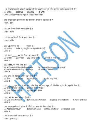 19. स्नम्नस्लस्खत र्में से कौन सी तकनीक टेलीफोन वायररंर् पर हाई स्पीड इन्टरनेट एक्सेस प्रिान करती है ?
a) GPRS b) EDGE c) ADSL d) LAN
Ans. C (Asymmetric Digital Subscriber line)
20. कंप्यूटर द्वारा इन्टरनेट पर भेजे जाने वाले सन्िेश को क्या कहते है ?
उत्तर – ईर्मेल
21. एक स्नब्बल ककसके बराबर होता है ?
उत्तर – 4 स्बट
22. 1 बाइट ककतनी स्बट के बराबर होता है ?
उत्तर – 8 स्बट
23. MS एक्सेस एक ______ प्रोग्रार्म है
a) डेटाबेस b) र्ेर्म c) प्रस्तुस्तकरण d) इनर्मेसेकोईनहीं
Ans. a
24. छंटाई _____ क्रर्म र्में ककया जा सकता है
a) आरोही b) अवरोही c) a और b िोनों d) इनर्मे से कोई नहीं
Ans. c
25. HTML का क्या अथग है ?
a) a) Hypertext Markup Language b) Hypertext madeup Language
c) Hypertext monitoring Language d) None of these
Ans. a
26. फॉन्ट की स्वस्भन्न शैली क्या होती है ?
a) बोल्ड b) स्तरछा c) अंडरलाइन d) किए र्ए सभी
Ans. d
27. ______ एक िेत्र है जो डाटा और डेटा बेस तक पहुच को स्नयंस्त्रत करने की अनुर्मस्त िेता है |
a) डाटा पररभाषा लैंग्वेज b) डाटा हेल्पर लैंग्वेज
c) डाटा स्नयंत्रण लैंग्वेज d) डाटा क्वेरी लैंग्वेज
Ans. c
28. LAN का क्या र्मतलब होताहै ?
a) Live area Network b) Local Area Network c) Leave area network d) None of these
Ans. b
29. ISO/OSI नेटवकग र्मॉडल र्में शीषग पर कौन सी लेयर होती है ?
a) Application layer b) Network layer c) Data link layer d) Session layer
Ans. a
30. कौन सा सबसे पावरफुल कंप्यूटर है ?
उत्तर – सुपर कंप्यूटर
 