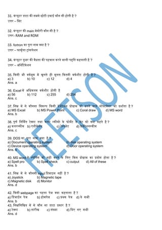 31. कंप्यूटर डाटा की सबसे छोटी इकाई कौन सी होती है ?
उत्तर – स्बट
32. कंप्यूटर की main र्मेर्मोरी कौन सी है ?
उत्तर- RAM and ROM
33. fortron का पूरा नार्म क्या है ?
उत्तर – फार्मूगला ट्रांसलेशन
34. कंप्यूटर यूजर की वैधता की पहचान करने वाली पद्दस्त कहलाती है ?
उत्तर – ऑथेंरटकेशन
35. ककसी भी वकगबुक र्में खुलते ही र्मूलत: ककतनी वकगशीट होती है ?
a) 3 b) 10 c) 12 d) 4
Ans. a
36. Excel र्में अस्धकतर्म वकगशीट होती है
a) 56 b) 112 c) 255 d) 254
Ans. c
37. स्नम्न र्में से कौनसा स्वकल्प ककसी प्रेजेंटेशन प्रोग्रार्म को बनने वाले सोफ्टवेयर को िशागता है ?
a) MS Excel b) MS Power Point c) Coral draw d) MS word
Ans. b
38. पूणग स्नर्र्मगत टेक्स्ट तथा कलर स्कीर्मो के फोर्मेट के सेट को क्या कहते है ?
a) कलरस्कीर्म b) एनीर्मेशन c) टेम्पलेट d) प्रेजेंटेशनस्कीर्म
Ans. c
39. DOS का पूरा नार्म क्या है ?
a) Document operating system b) disk operating system
c) Device operating system d) Door operating system
Ans. b
40. MS word र्में स्पेसलंर् को सही करने के स्लए ककस प्रोग्रार्म का प्रयोर् होता है ?
a) Spell pro b) Spell check c) output d) All of these
Ans. b
41. स्नम्न र्में से कौनसी input स्डवाइस नहीं है ?
a) Joystick b) Magnetic tape
c) Magnetic disk d) Monitor
Ans. d
42. ककसी webpage का पहला पेज क्या कहलाता है ?
a) स्डजाईन पेज b) होर्मपेज c) प्रथर्म पेज d) ये सभी
Ans. b
43. स्नम्नस्लस्खत र्में से कौन सा डाटा प्रकार है ?
a) टेक्स्ट b) तारीख c) संख्या d) किए र्ए सभी
Ans. d
 