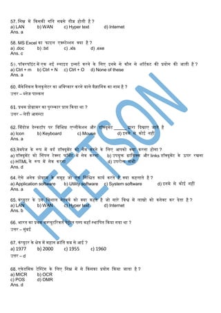 57. स्नम्न र्में ककसकी र्स्त सबसे तीव्र होती है ?
a) LAN b) WAN c) Hyper text d) Internet
Ans. a
58. MS Excel का फाइल एक्स्टेन्शन क्या है ?
a) .doc b) .txt c) .xls d) .exe
Ans. c
59. पॉवरपॉइंट र्में एक नई स्लाइड इन्सटग करने के स्लए इनर्मे से कौन से शॉटगकट की प्रयोर् की जाती है ?
a) Ctrl + m b) Ctrl + N c) Ctrl + O d) None of these
Ans. a
60. र्मैकेस्नकल कैलकुलेटर का अस्वष्कार करने वाले वैज्ञास्नक का नार्म है ?
उत्तर – ब्लेज पास्कल
61. प्रथर्म प्रोग्रार्मर का पुरस्कार प्राि ककया था ?
उत्तर – लेडी आर्स्टा
62. सवंडोज डेस्कटॉप पर स्वस्भन्न एप्लीकेशन और डॉक्यूर्मेंट _____ द्वारा किखाए जाते है
a) Icon b) Keyboard c) Mouse d) इनर्मे से कोई नहीं
Ans. a
63.वेबपेज के रूप र्में वडग डॉक्यूर्मेंट को सेव करने के स्लए आपको क्या करना होर्ा ?
a) डॉक्यूर्मेंट को ससंपल टेक्स्ट फॉर्मेट र्में सेव करना b) उपयुक्त ग्राकिक्स और links डॉक्यूर्मेंट के ऊपर रखना
c) HTML के रूप र्में सेव करना d) उपरोक्त सभी
Ans. d
64. ऐसे अनेक प्रोग्रार्म के सर्मूह जो एक स्नस्ित कायग करते है, क्या कहलाते है ?
a) Application software b) Utility software c) System software d) इनर्मे से कोई नहीं
Ans. a
65. कंप्यूटर के उस स्वशाल नेटवकग को क्या कहते है जो सारे स्वश्व र्में लाखो को कनेक्ट कर िेता है ?
a) LAN b) WAN c) Hyper text d) Internet
Ans. b
66. भारत का प्रथर्म कम्प्युटररकतग पेट्रोल पम्प कहााँ स्थास्पत ककया र्या था ?
उत्तर – र्मुंबई
67. कंप्यूटर के िेत्र र्में र्महान क्रांस्त कब से आई ?
a) 1977 b) 2000 c) 1955 c) 1960
उत्तर – d
68. एकेडस्र्मक टेसस्टंर् के स्लए स्नम्न र्में से ककसका प्रयोर् ककया जाता है ?
a) MICR b) OCR
c) POS d) OMR
Ans. d
 