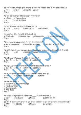 69. इनर्मे से ककस स्डवाइस द्वारा डॉक्यूर्मेंट या इर्मेज को स्डस्जटल फॉर्मग र्में स्कैन ककया जाता है ?
a) स्कैनर b) स्प्रन्टर c) लाइट पैन d) र्माकगर
Ans. a
70. फस्टग जनरेशन कंप्यूटर र्में ककसका उपयोर् ककया र्या था ?
a) ट्रांस्सस्टर b) Vacume Tube
c) IC d) इनर्मे से कोई नहीं
Ans. b
71. इनर्मे से क्या Microsoft द्वारा नहीं बनाया र्या है ?
a) Linux b) DOS c) Window XP d) Window 95
Ans. a
72. Low लेवल लैंग्वेज ककस फॉर्मेट र्में स्लखी जाती है ?
a) Octal code b) Decimal code c) Binary code d) None of the above
Ans. c
73. Low level language को और ककस नार्म से जाना जाता है ?
a) Machine language b) Assembly language c) compiler d) इनर्मे से कोई नहीं
Ans. a
74. DOS र्में कौन से कर्मांड से screen clear तथा operating system की पहली लाइन स्डस्प्ले की जाती है
a) CD b) MD c) MKDIR d) CLS
Ans. d
75. MS word र्में Replace की शॉटगकट की क्या होती है ?
a) Ctrl + R b) Ctrl + H c) Ctrl + D d) Ctrl + E
Ans. b
76. MS word र्में ककसी टेक्स्ट को िोबारा स्लखने की शॉटगकट की क्या होती है ?
a) Ctrl + R b) Ctrl + Y c) Ctrl + D d) Ctrl + E
Ans. b
77. MS वडग र्में इनर्मे से ककसके द्वारा Synonym की स्लस्ट किखाई जाती है ?
a) Find b) Replace c) Thesaurus d) None
Ans. c
78. PPT क्या होती है ?
a) slides एवर्म Outlines का संग्रह/सर्मूह
b) Handouts कासर्मूह
c) Speaker’s note
d) All of these
Ans. a
79. Select या Highlight करने के स्लए अक्सर ____ का प्रयोर् ककया जाता है
a) Icon b) Keyboard c) Mouse d) इनर्मे से कोई नहीं
Ans. b
80. कौन सी स्डवाइस आपके कंप्यूटर को िुसरे कंप्यूटर से टेलीिोन पर बात करने व इन्टरनेट एक्सेस करने िेता है ?
a) RAM b) CD-ROM c) Modem d) Hard drive
Ans. c
 