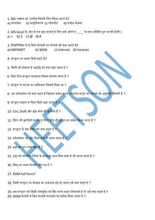 1. MS एक्सेल का उपयोर् ककसके स्लए ककया जाता है?
a) िस्तावेज b) प्रस्तूस्तकरण c) स्प्रेडशीट d) सन्िेश भेजना
2. MS Excel र्में, सेल र्में एक सूत्र डालने के स्लए हर्में ऑपरेटर ____ के साथ प्रस्वस्ि शुरू करनी होर्ी |
a) = b) $ c) @ d) #
3. स्नम्नस्लस्खत र्में से ककसे नेटवको का नेटवकग भी कहा जाता है?
a) ARPANET b) WAN c) Internet d) Intranet
4. कंप्यूटर का जनक ककसे कहते है?
5. ककसी भी प्रोग्रार्म र्में अशुस्ि को क्या कहा जाता है ?
6. ककस किन कंप्यूटर सािरता किवस र्मनाया जाता है ?
7. कंप्यूटर के र्माउस का अस्वष्कार ककसने ककया था ?
8. उस सॉफ्टवेयर को क्या कहते है स्जसका प्रयोर् करके इन्टरनेट साईट को चलाने को अनुर्मस्त स्र्मलती है ?
9. कंप्यूटर साइंस के स्पता ककसे कहा जाता है ?
10. Ctrl, Shift और Alt कौन सी कुंस्जयां है ?
11. सप्रंटर की क्वास्लटी र्मापने के स्लए कौन सी यूस्नट का प्रयोर् ककया जाता है ?
12. कंप्यूटर र्में जंक ईर्मेल को क्या कहते है ?
13. सॉफ्टवेयर को और ककस नार्म से जाना जाता है ?
14. wifi का पूरा नार्म क्या है ?
15. CD को कॉम्पैक्ट स्डस्क के आलावा अन्य ककस नार्म से भी जाना जाता है ?
16. स्वश्व का प्रथर्म नेटवकग कौन सा है ?
17. ROM full form?
18. ककसी कंप्यूटर या प्रोग्रार्म का अचानक बंि हो जाना उसे क्या कहते है ?
19. जब कंप्यूटर को ककसी डॉक्यूर्मेंट को सप्रंट करके बाहर स्नकलते है तो उसे क्या कहते है ?
20. WAN नेटवकग र्में ककन नेटवकग र्माध्यर्मो का प्रयोर् ककया जाता है ?
 
