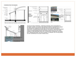 THE SELECTION OF MATERIAL, CONSTRUCTIONAND LAYOUT WAS MADE TO
MAXIMIZE THERMAL EFFICIENCY AND MINIMIZE ENERGY CONSUMPTION. NEARLY
ALL AREAS ARE ILLUMINATED BY NATURAL DAYLIGHT AND ARE NATURALLY
VENTILATED. THE BRICK AND STONE USED IN THE PROJECT HAVE BEEN SOURCED
FROM THE SURROUNDING REGION. MATERIALS WERE SELECTED FOR THEIR
DURABILITY AND ENDURING QUALITIES. THE BUILDING VOCABULARY HAS BEEN
KEPT UNDERSTATEDAND THE SCALE INTIMATE TO ENSURE THAT THE BUILDINGS
DO NOT OVERWHELM THE CRAFTS BEING SOLD.
 