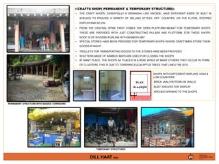 PLAN
18-24 SQM
CRAFTS SHOP( PERMANENT & TEMPORARY STRUCTURE):
• THE CRAFT SHOPS, ESSENTIALLY A VERANDAH LIKE ARCADE, HAVE DIFFERENT KINDS OF BUILT IN
SHELVES TO PROVIDE A VARIETY OF SELLING STYLES: OFF- COUNTER, ON THE FLOOR, STEPPED
DISPLAYAND SO ON.
• FROM THE CENTRAL SPINE FIRST COMES THE OPEN PLATFORM MEANT FOR TEMPORARY SHOPS
THESE ARE PROVIDED WITH JUST CONSTRUCTING PILLARS AND PLATFORM. FOR THESE SHOPS
ROOF IS OF WOODEN PURLINS WITH BAMBOO MAT
• SPECIAL STORES HAVE BEEN PROVIDED FOR TEMPORARY SHOPS WHERE CRAFTSMEN STORE THEIR
GOODS AT NIGHT
• TROLLEYS FOR TRANSPORTING GOODS TO THE STORES HAVE BEEN PROVIDED
• SHUTTERS MADE OF BAMBOO MATS ARE USED FOR CLOSING THE SHOPS
• AT MANY PLACE, THE SHOPS AE PLACED IN A ROW, WHILE AT MANY OTHERS THEY OCCUR IN FORM
OF CLUSTERS. THIS IS DUE TO TOWERING EUCALYPTUS TREES THAT LINED THE SITE.
SHOPS WITH DIFFERENT DISPLAYS: HIGH &
LOW COUNTERS
BRICK JAALI PATTERN ON WALLS
BUILT SHELVES FOR DISPLAY
ARCHED OPENING TO THE SHOPS
VAISHNAVI RAJ
PRESENTED BY,
4TH YR. ‘A’
DILL HAAT (INA)
TEMPORARY STRUCTURES
PERMANENT STRUCTURE WITH SHADED CORRIDORS
 